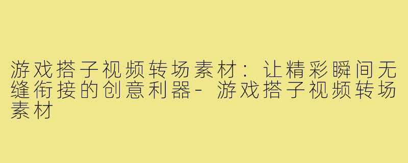 游戏搭子视频转场素材:让精彩瞬间无缝衔接的创意利器-游戏搭子视频转场素材