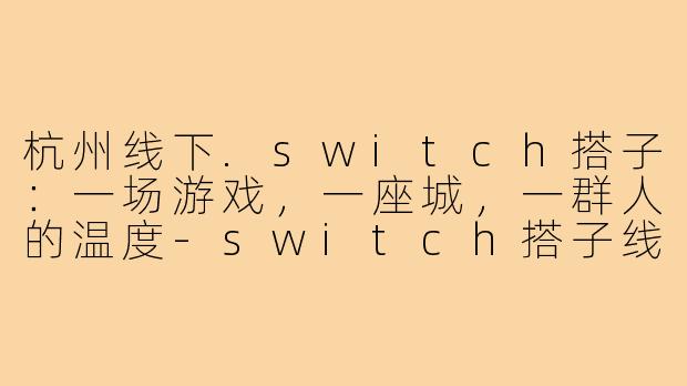 杭州线下.switch搭子：一场游戏，一座城，一群人的温度-switch搭子线下杭州