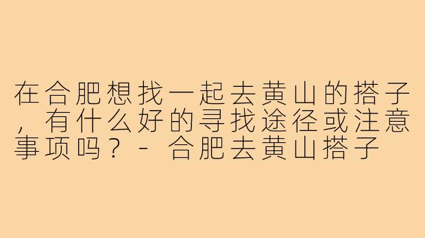 在合肥想找一起去黄山的搭子，有什么好的寻找途径或注意事项吗？-合肥去黄山搭子