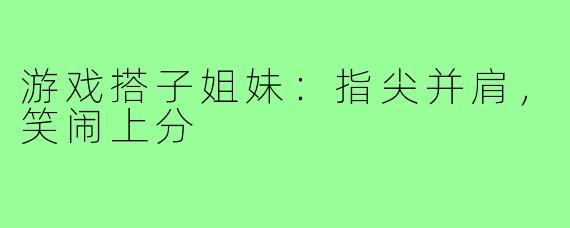 游戏搭子姐妹:指尖并肩,笑闹上分