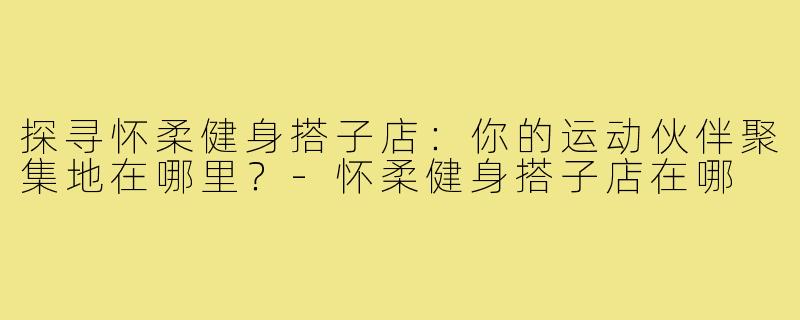 探寻怀柔健身搭子店：你的运动伙伴聚集地在哪里？-怀柔健身搭子店在哪