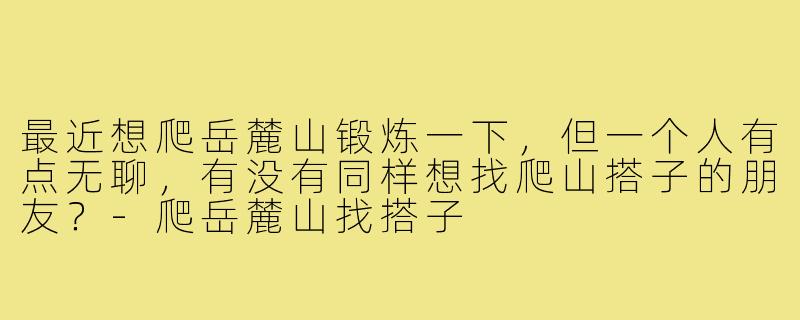 最近想爬岳麓山锻炼一下，但一个人有点无聊，有没有同样想找爬山搭子的朋友？-爬岳麓山找搭子