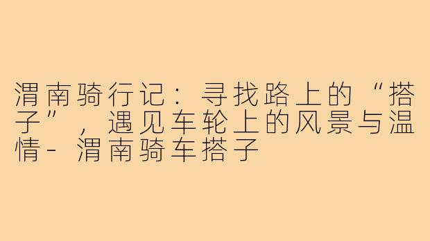 渭南骑行记：寻找路上的“搭子”，遇见车轮上的风景与温情-渭南骑车搭子