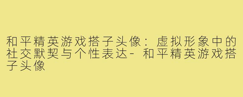 和平精英游戏搭子头像：虚拟形象中的社交默契与个性表达-和平精英游戏搭子头像