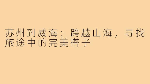 苏州到威海：跨越山海，寻找旅途中的完美搭子