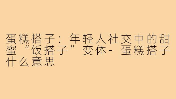 蛋糕搭子：年轻人社交中的甜蜜“饭搭子”变体-蛋糕搭子什么意思
