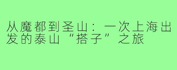 从魔都到圣山：一次上海出发的泰山“搭子”之旅