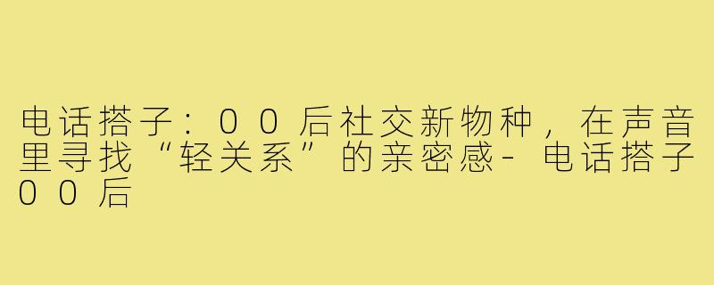 电话搭子：00后社交新物种，在声音里寻找“轻关系”的亲密感-电话搭子00后