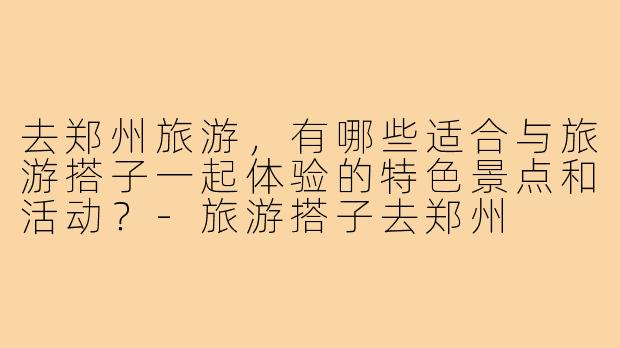 去郑州旅游，有哪些适合与旅游搭子一起体验的特色景点和活动？-旅游搭子去郑州