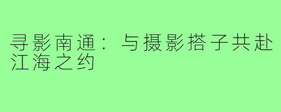 寻影南通:与摄影搭子共赴江海之约