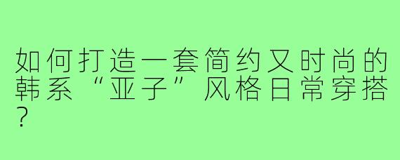如何打造一套简约又时尚的韩系“亚子”风格日常穿搭？