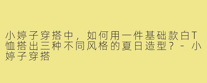 小婷子穿搭中，如何用一件基础款白T恤搭出三种不同风格的夏日造型？-小婷子穿搭