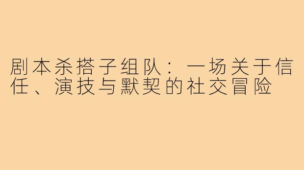 剧本杀搭子组队:一场关于信任、演技与默契的社交冒险