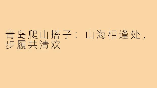 青岛爬山搭子：山海相逢处，步履共清欢