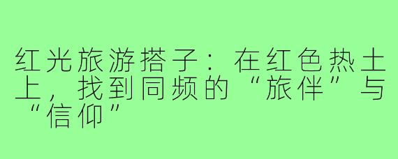 红光旅游搭子：在红色热土上，找到同频的“旅伴”与“信仰”