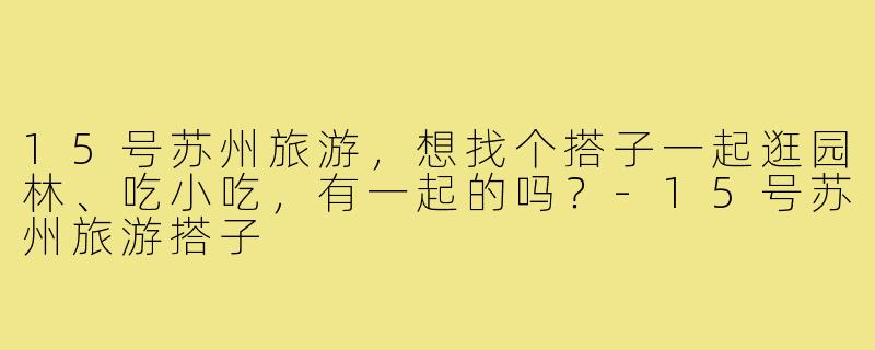 15号苏州旅游，想找个搭子一起逛园林、吃小吃，有一起的吗？-15号苏州旅游搭子