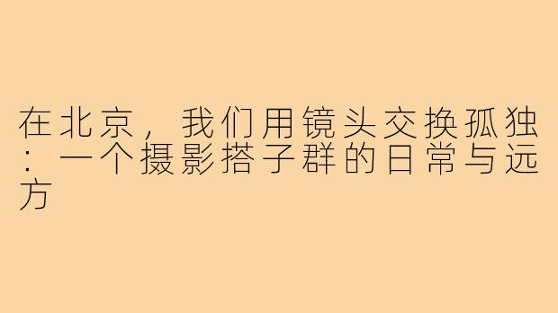 在北京，我们用镜头交换孤独：一个摄影搭子群的日常与远方
