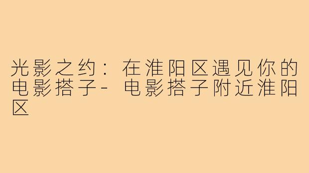 光影之约：在淮阳区遇见你的电影搭子-电影搭子附近淮阳区