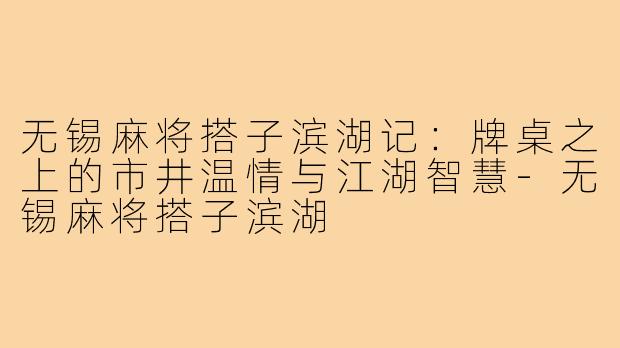 无锡麻将搭子滨湖记:牌桌之上的市井温情与江湖智慧-无锡麻将搭子滨湖