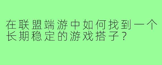 在联盟端游中如何找到一个长期稳定的游戏搭子？