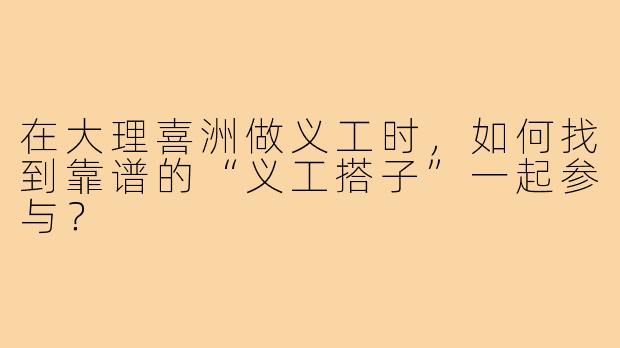 在大理喜洲做义工时，如何找到靠谱的“义工搭子”一起参与？