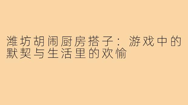 潍坊胡闹厨房搭子：游戏中的默契与生活里的欢愉