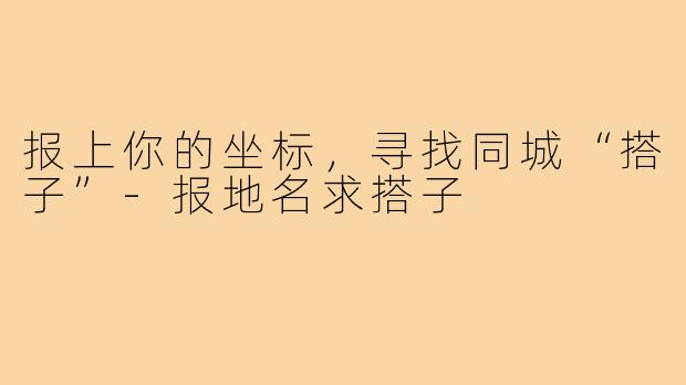 报上你的坐标，寻找同城“搭子”-报地名求搭子