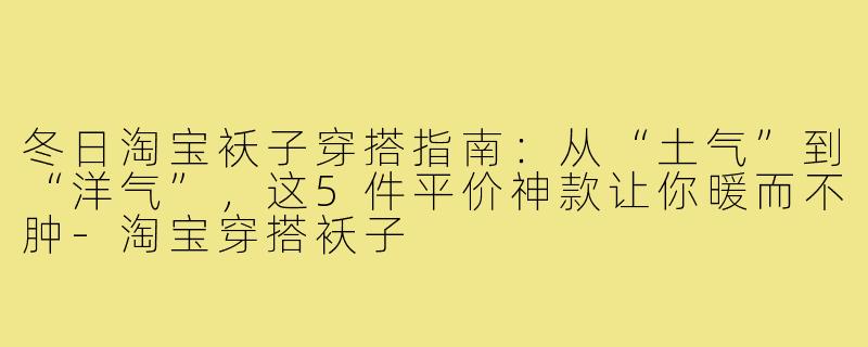 冬日淘宝袄子穿搭指南：从“土气”到“洋气”，这5件平价神款让你暖而不肿-淘宝穿搭袄子