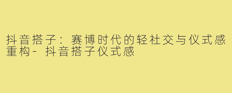 抖音搭子：赛博时代的轻社交与仪式感重构-抖音搭子仪式感