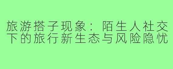 旅游搭子现象：陌生人社交下的旅行新生态与风险隐忧