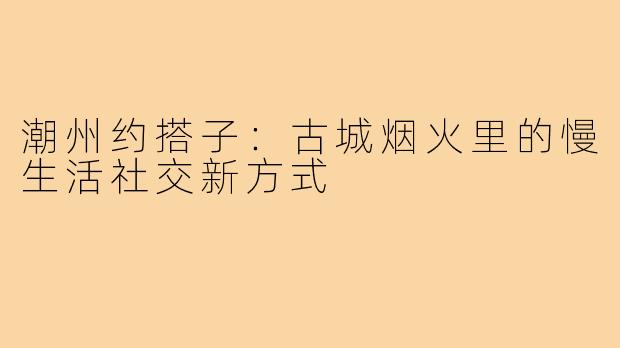 潮州约搭子：古城烟火里的慢生活社交新方式