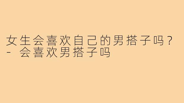 女生会喜欢自己的男搭子吗？-会喜欢男搭子吗