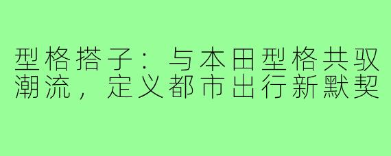 型格搭子：与本田型格共驭潮流，定义都市出行新默契