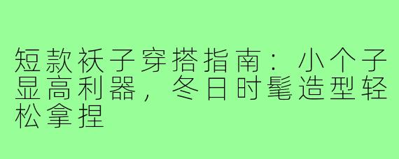 短款袄子穿搭指南：小个子显高利器，冬日时髦造型轻松拿捏