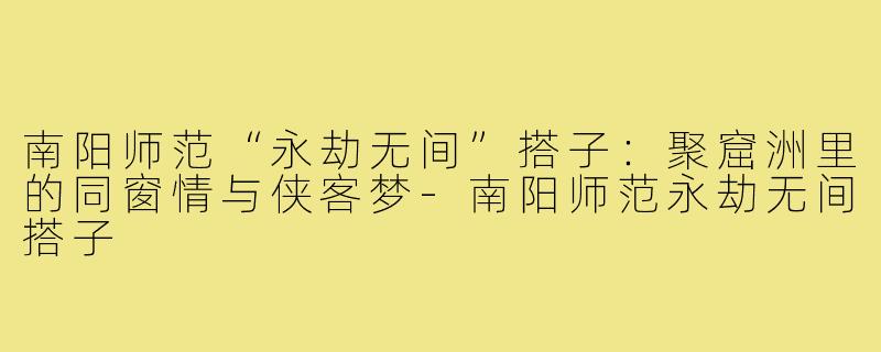 南阳师范“永劫无间”搭子：聚窟洲里的同窗情与侠客梦-南阳师范永劫无间搭子