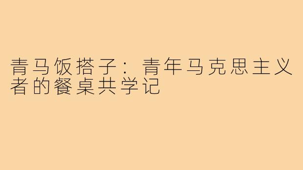 青马饭搭子：青年马克思主义者的餐桌共学记