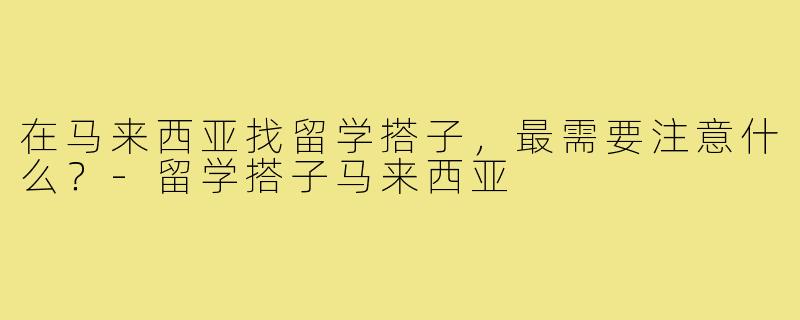 在马来西亚找留学搭子，最需要注意什么？-留学搭子马来西亚