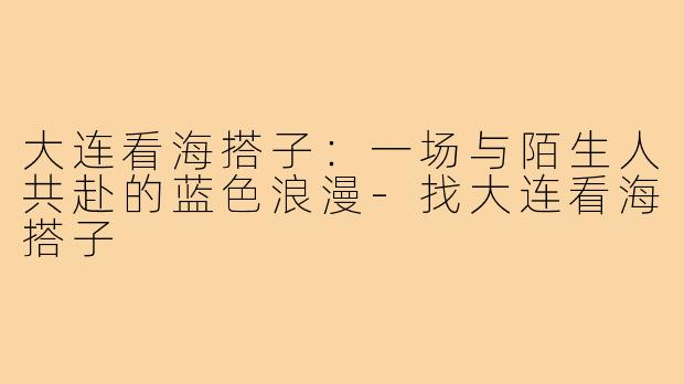 大连看海搭子:一场与陌生人共赴的蓝色浪漫-找大连看海搭子