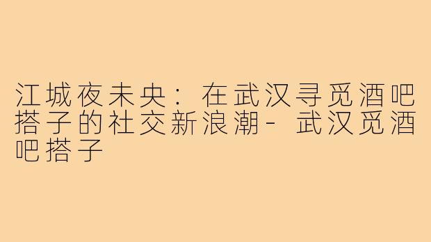 江城夜未央：在武汉寻觅酒吧搭子的社交新浪潮-武汉觅酒吧搭子