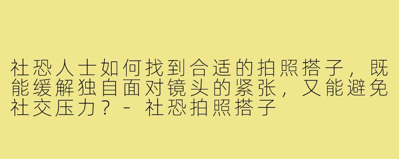 社恐人士如何找到合适的拍照搭子，既能缓解独自面对镜头的紧张，又能避免社交压力？-社恐拍照搭子