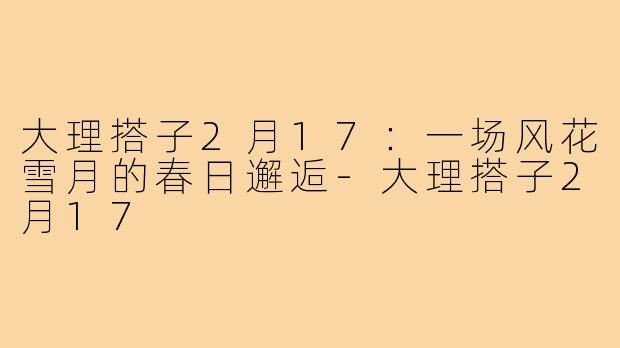 大理搭子2月17：一场风花雪月的春日邂逅-大理搭子2月17