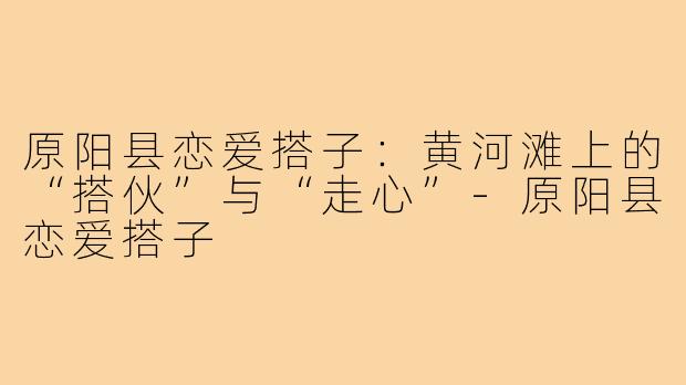 原阳县恋爱搭子：黄河滩上的“搭伙”与“走心”-原阳县恋爱搭子