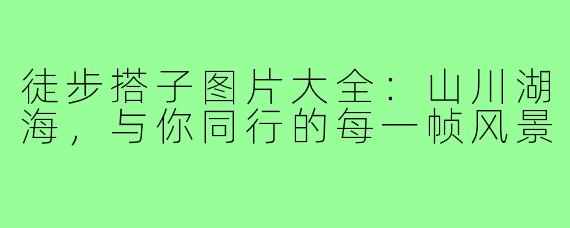 徒步搭子图片大全：山川湖海，与你同行的每一帧风景