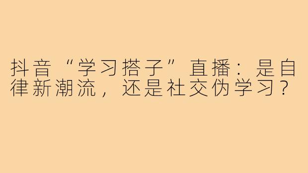 抖音“学习搭子”直播：是自律新潮流，还是社交伪学习？