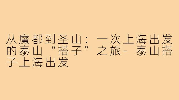 从魔都到圣山：一次上海出发的泰山“搭子”之旅-泰山搭子上海出发