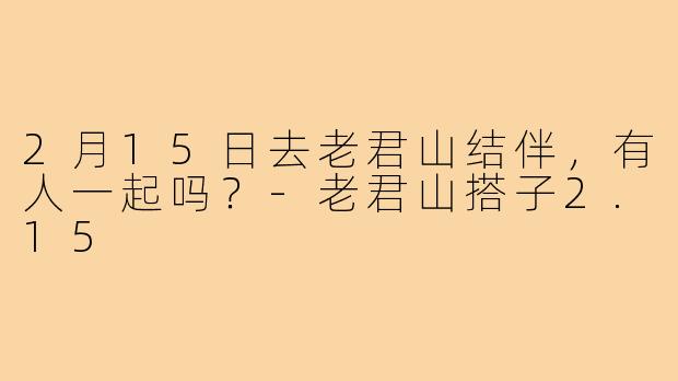 2月15日去老君山结伴，有人一起吗？-老君山搭子2.15