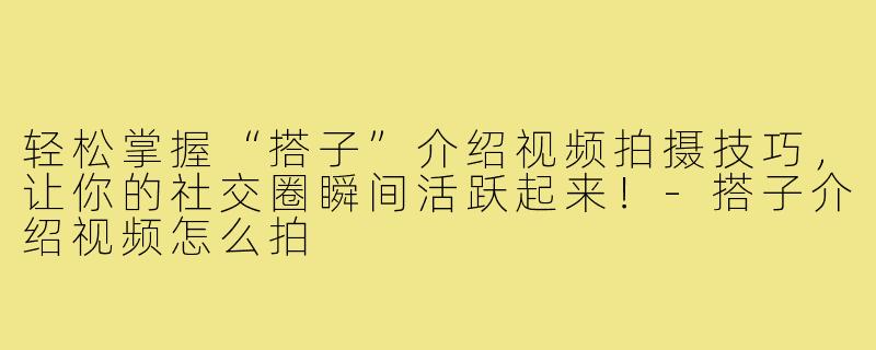 轻松掌握“搭子”介绍视频拍摄技巧，让你的社交圈瞬间活跃起来！-搭子介绍视频怎么拍