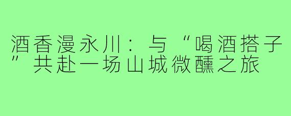 酒香漫永川：与“喝酒搭子”共赴一场山城微醺之旅
