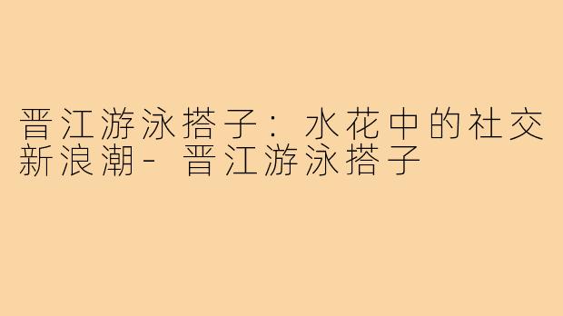 晋江游泳搭子：水花中的社交新浪潮-晋江游泳搭子