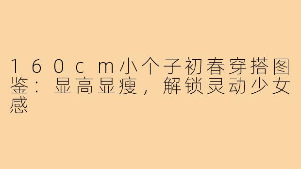 160cm小个子初春穿搭图鉴：显高显瘦，解锁灵动少女感